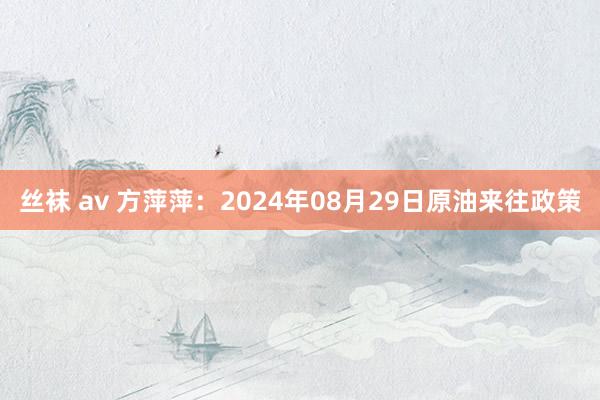 丝袜 av 方萍萍：2024年08月29日原油来往政策