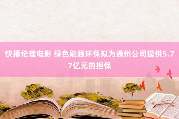 快播伦理电影 绿色能源环保拟为通州公司提供5.77亿元的担保