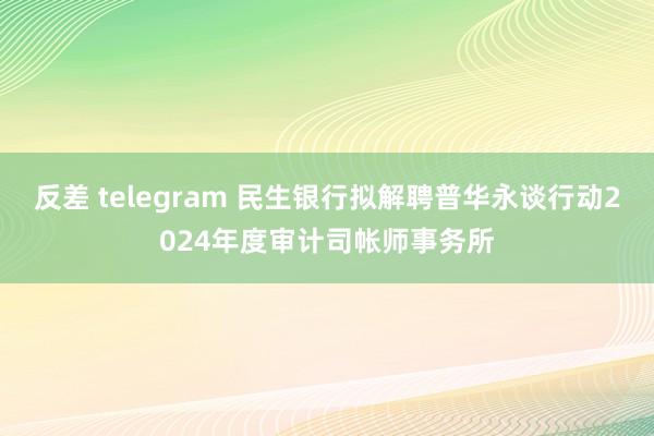 反差 telegram 民生银行拟解聘普华永谈行动2024年度审计司帐师事务所