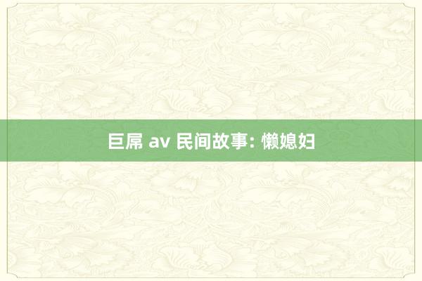 巨屌 av 民间故事: 懒媳妇