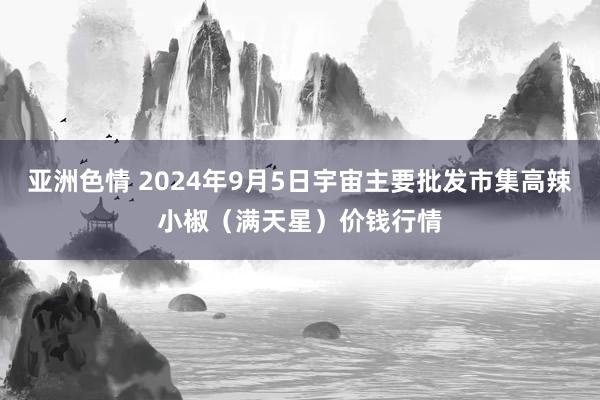 亚洲色情 2024年9月5日宇宙主要批发市集高辣小椒（满天星）价钱行情