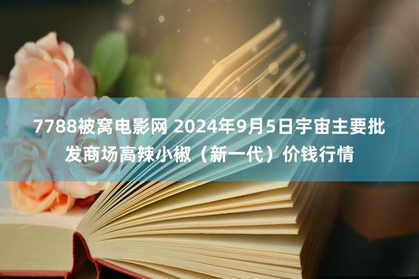 7788被窝电影网 2024年9月5日宇宙主要批发商场高辣小椒（新一代）价钱行情