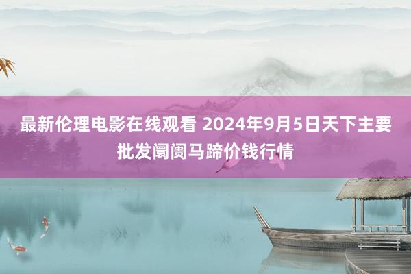 最新伦理电影在线观看 2024年9月5日天下主要批发阛阓马蹄价钱行情