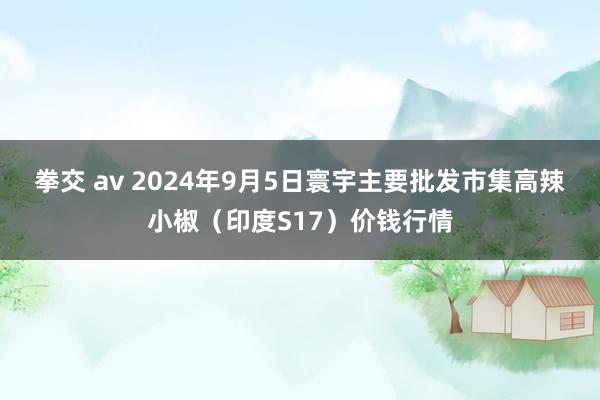 拳交 av 2024年9月5日寰宇主要批发市集高辣小椒（印度S17）价钱行情