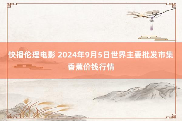 快播伦理电影 2024年9月5日世界主要批发市集香蕉价钱行情