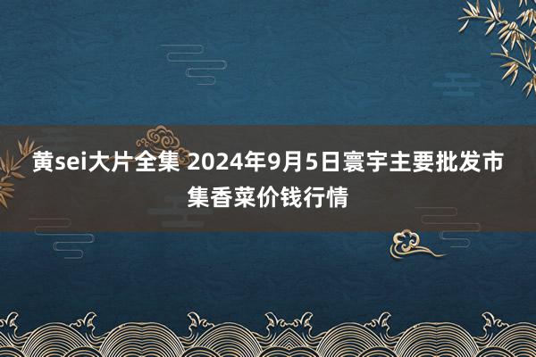 黄sei大片全集 2024年9月5日寰宇主要批发市集香菜价钱行情