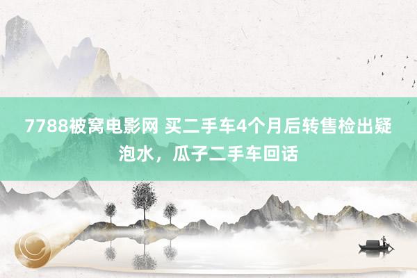 7788被窝电影网 买二手车4个月后转售检出疑泡水，瓜子二手车回话