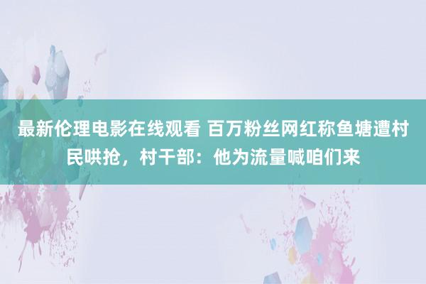 最新伦理电影在线观看 百万粉丝网红称鱼塘遭村民哄抢，村干部：他为流量喊咱们来