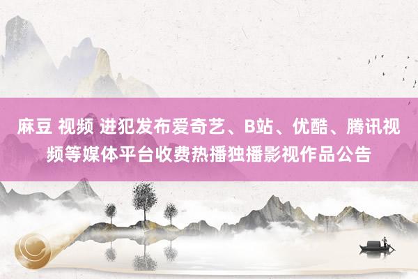 麻豆 视频 进犯发布爱奇艺、B站、优酷、腾讯视频等媒体平台收费热播独播影视作品公告