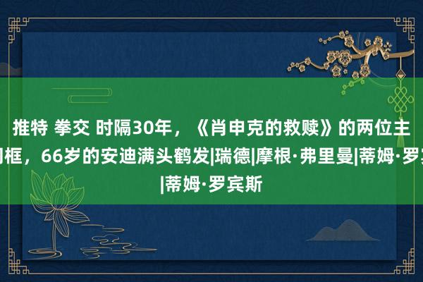 推特 拳交 时隔30年，《肖申克的救赎》的两位主演同框，66岁的安迪满头鹤发|瑞德|摩根·弗里曼|蒂姆·罗宾斯