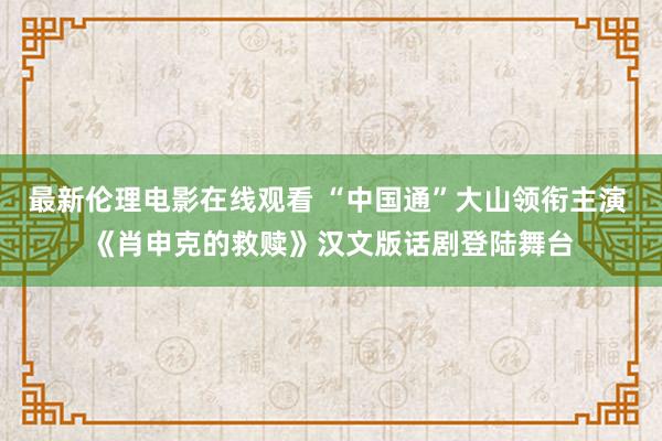 最新伦理电影在线观看 “中国通”大山领衔主演 《肖申克的救赎》汉文版话剧登陆舞台