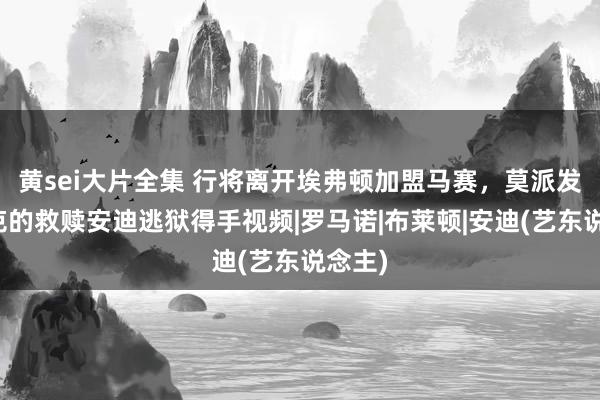 黄sei大片全集 行将离开埃弗顿加盟马赛，莫派发肖申克的救赎安迪逃狱得手视频|罗马诺|布莱顿|安迪(艺东说念主)