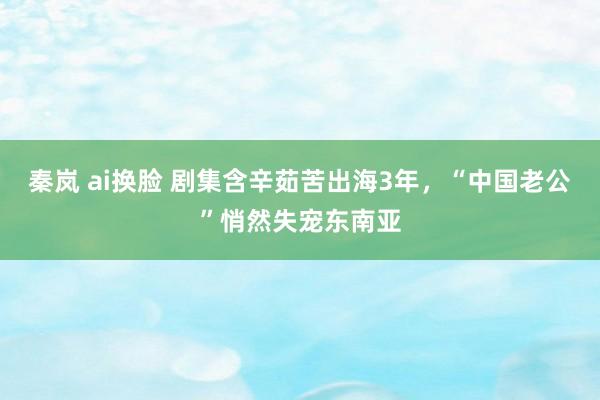 秦岚 ai换脸 剧集含辛茹苦出海3年，“中国老公”悄然失宠东南亚