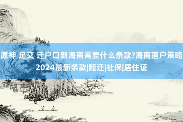 原神 足交 迁户口到海南需要什么条款?海南落户策略2024最新条款|随迁|社保|居住证