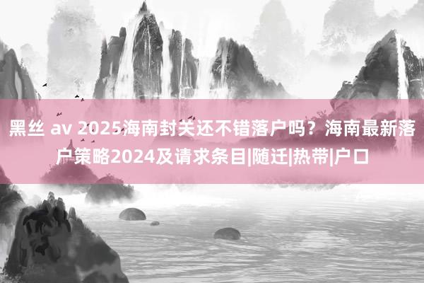 黑丝 av 2025海南封关还不错落户吗？海南最新落户策略2024及请求条目|随迁|热带|户口