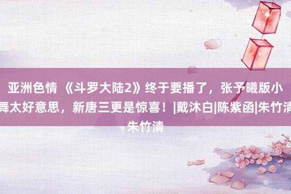 亚洲色情 《斗罗大陆2》终于要播了，张予曦版小舞太好意思，新唐三更是惊喜！|戴沐白|陈紫函|朱竹清