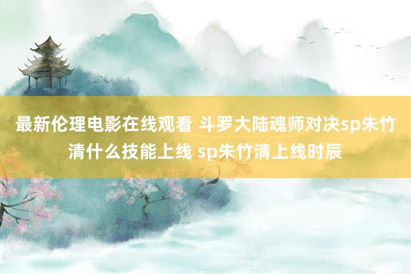 最新伦理电影在线观看 斗罗大陆魂师对决sp朱竹清什么技能上线 sp朱竹清上线时辰