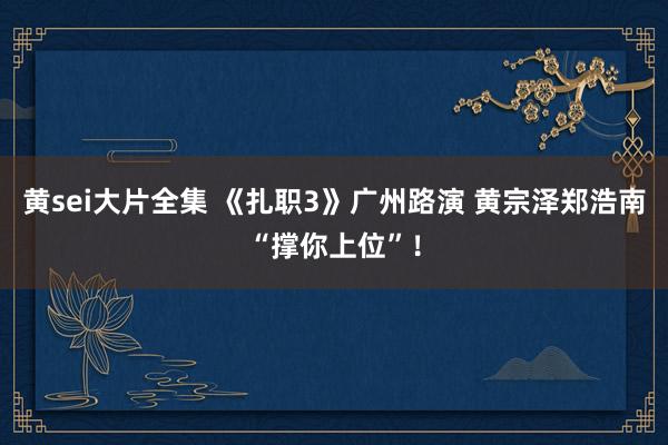 黄sei大片全集 《扎职3》广州路演 黄宗泽郑浩南“撑你上位”！