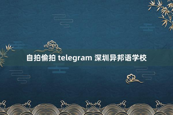 自拍偷拍 telegram 深圳异邦语学校