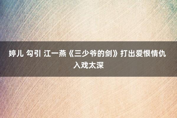 婷儿 勾引 江一燕《三少爷的剑》打出爱恨情仇 入戏太深