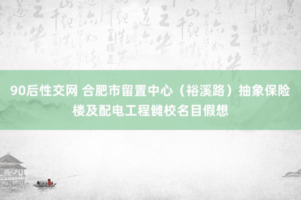 90后性交网 合肥市留置中心（裕溪路）抽象保险楼及配电工程雠校名目假想