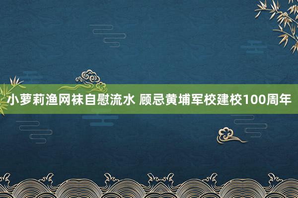 小萝莉渔网袜自慰流水 顾忌黄埔军校建校100周年