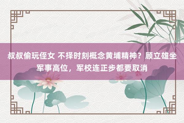 叔叔偷玩侄女 不择时刻概念黄埔精神？顾立雄坐军事高位，军校连正步都要取消