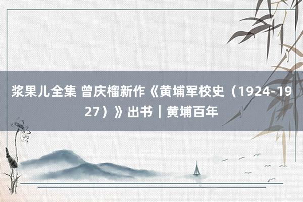 浆果儿全集 曾庆榴新作《黄埔军校史（1924-1927）》出书｜黄埔百年