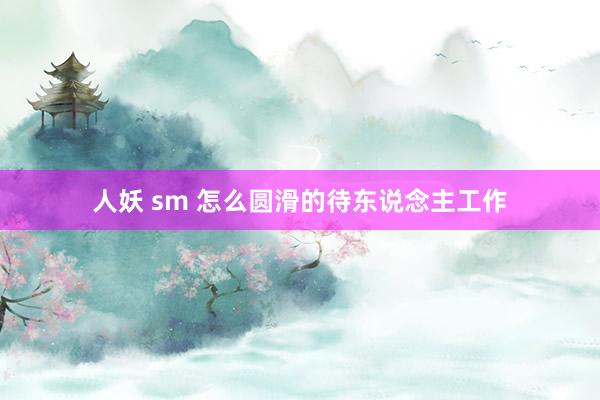 人妖 sm 怎么圆滑的待东说念主工作