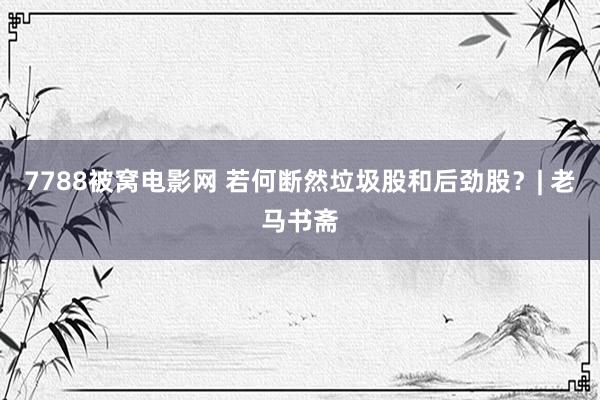 7788被窝电影网 若何断然垃圾股和后劲股？| 老马书斋
