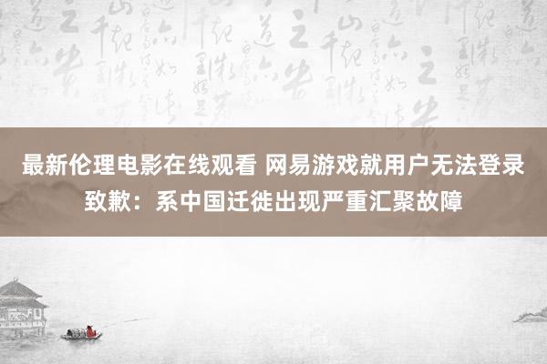 最新伦理电影在线观看 网易游戏就用户无法登录致歉：系中国迁徙出现严重汇聚故障