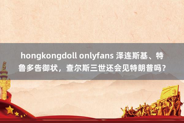 hongkongdoll onlyfans 泽连斯基、特鲁多告御状，查尔斯三世还会见特朗普吗？
